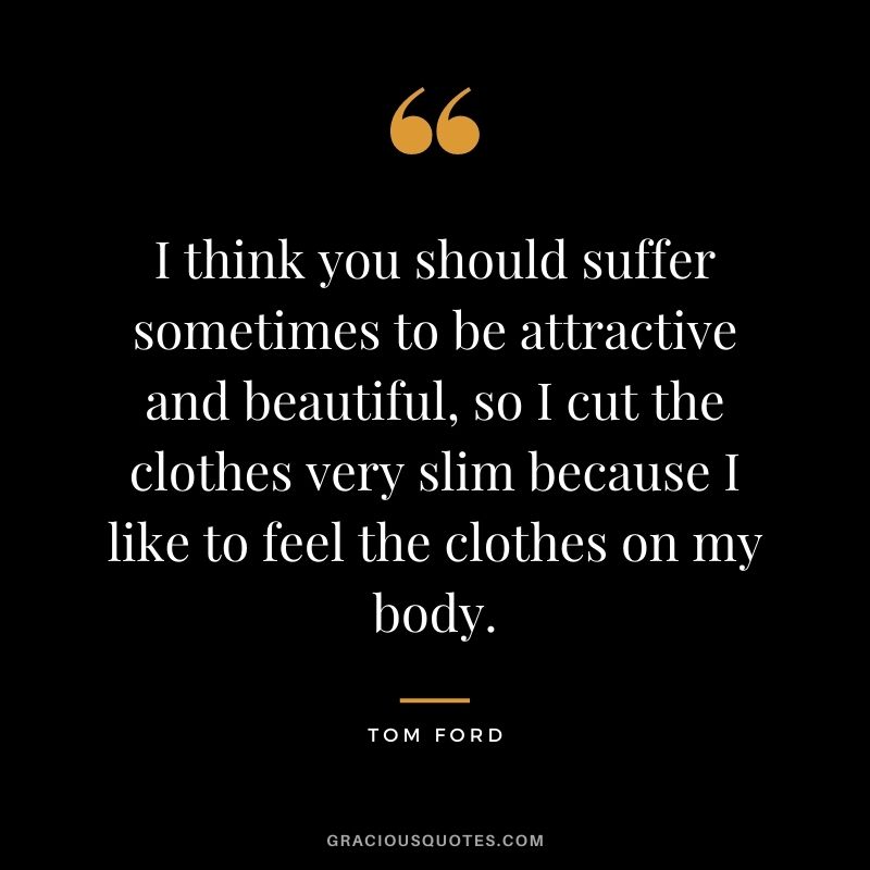 I think you should suffer sometimes to be attractive and beautiful, so I cut the clothes very slim because I like to feel the clothes on my body.