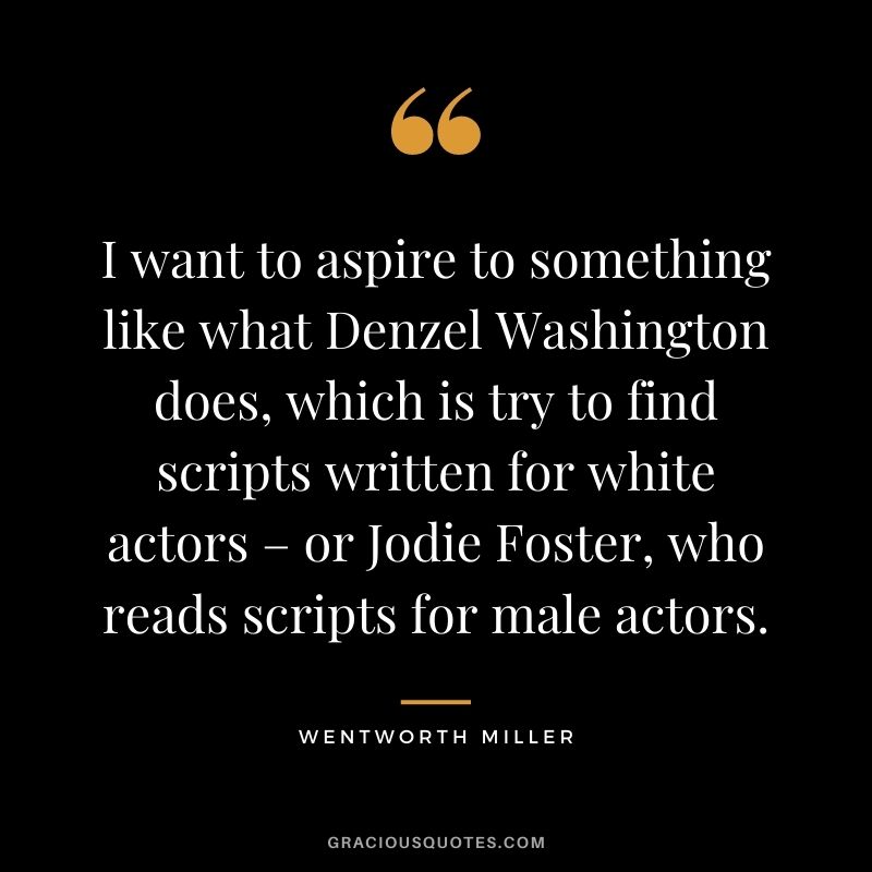 I want to aspire to something like what Denzel Washington does, which is try to find scripts written for white actors – or Jodie Foster, who reads scripts for male actors.