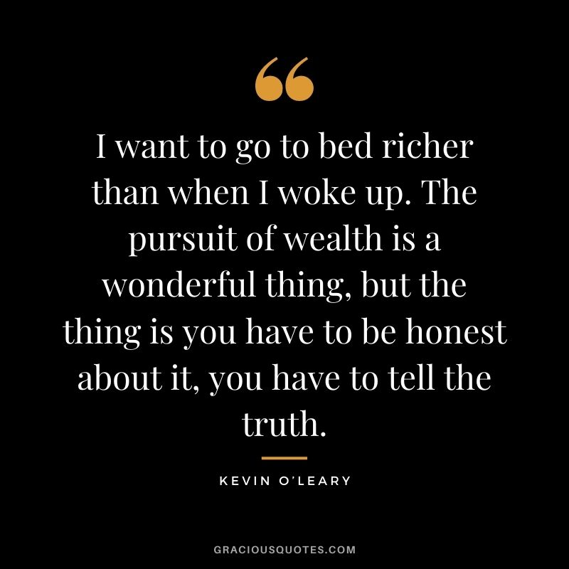 I want to go to bed richer than when I woke up. The pursuit of wealth is a wonderful thing, but the thing is you have to be honest about it, you have to tell the truth.