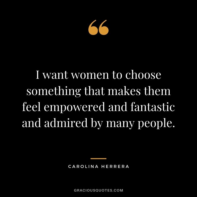 I want women to choose something that makes them feel empowered and fantastic and admired by many people.