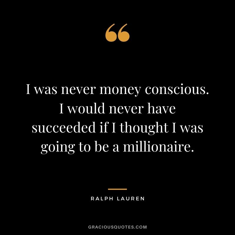 I was never money conscious. I would never have succeeded if I thought I was going to be a millionaire.