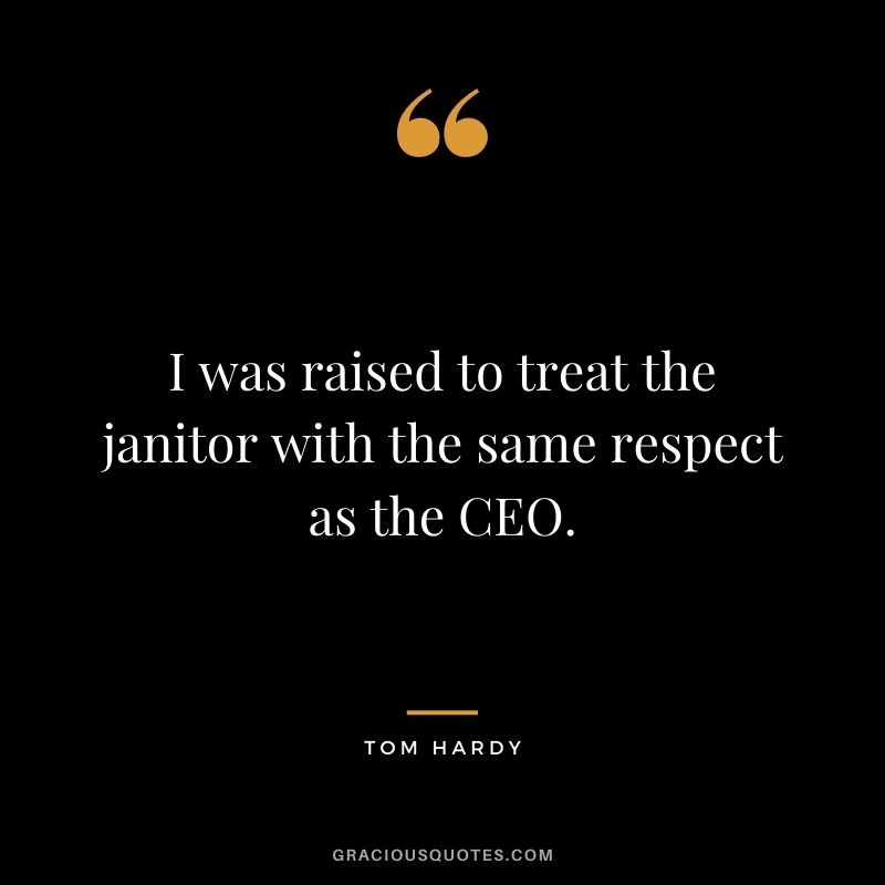 I was raised to treat the janitor with the same respect as the CEO.