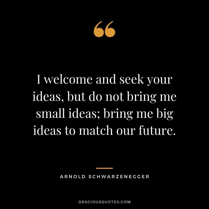 I welcome and seek your ideas, but do not bring me small ideas; bring me big ideas to match our future.