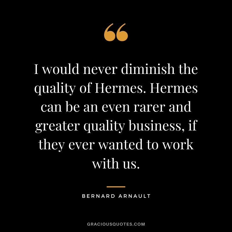 I would never diminish the quality of Hermes. Hermes can be an even rarer and greater quality business, if they ever wanted to work with us.