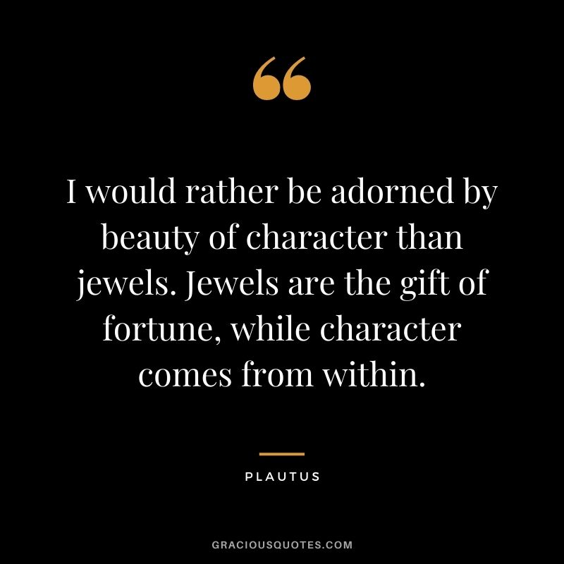 I would rather be adorned by beauty of character than jewels. Jewels are the gift of fortune, while character comes from within. - Plautus