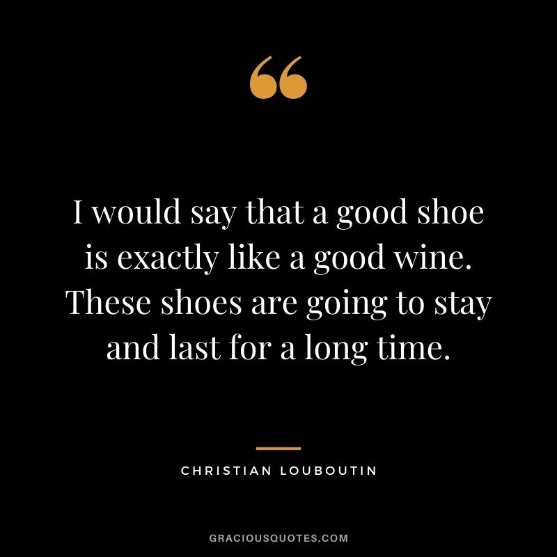 I would say that a good shoe is exactly like a good wine. These shoes are going to stay and last for a long time.