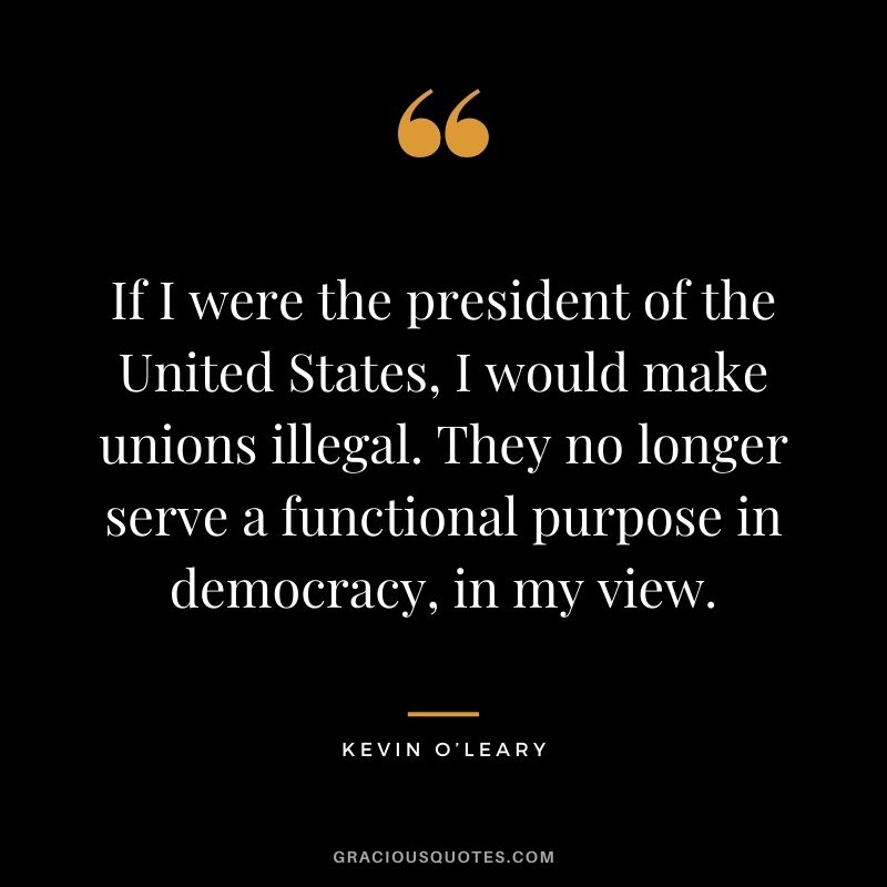 If I were the president of the United States, I would make unions illegal. They no longer serve a functional purpose in democracy, in my view.