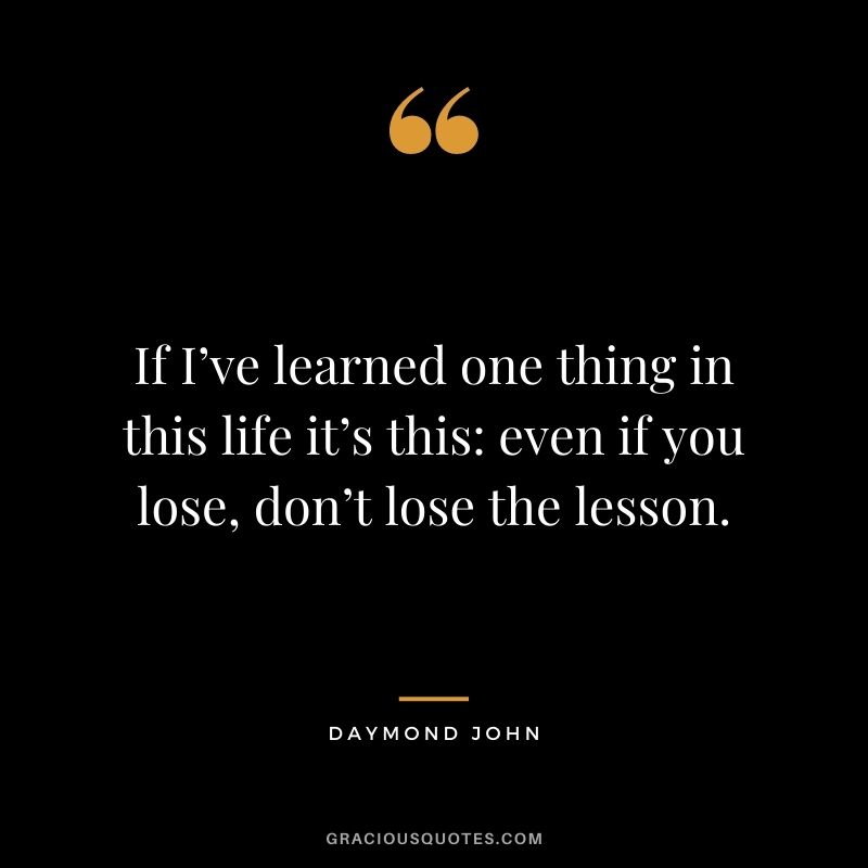 If I’ve learned one thing in this life it’s this: even if you lose, don’t lose the lesson.