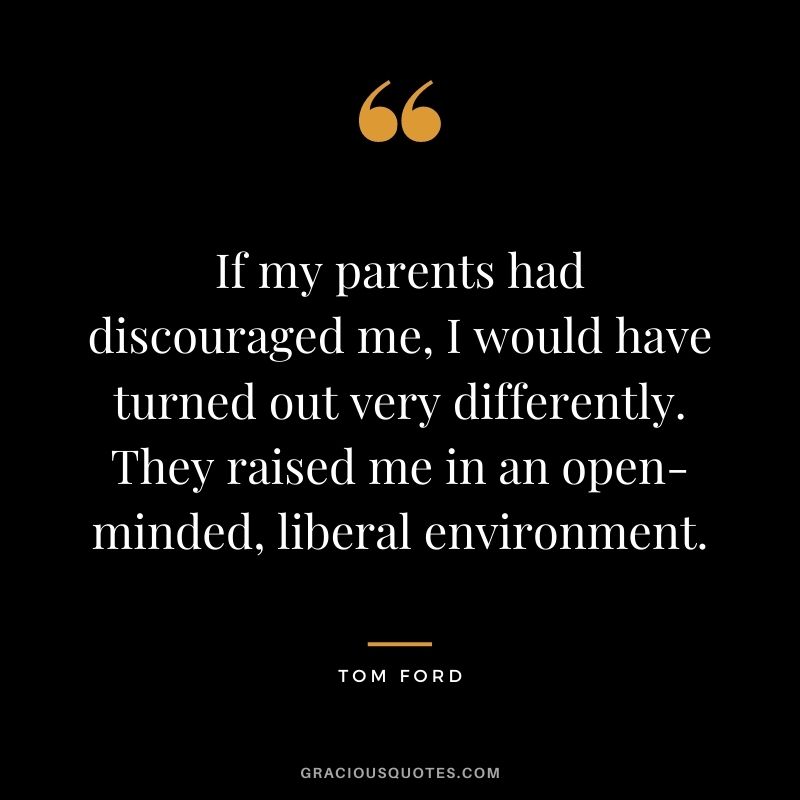 If my parents had discouraged me, I would have turned out very differently. They raised me in an open-minded, liberal environment.
