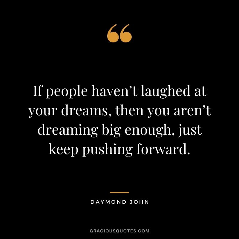 If people haven’t laughed at your dreams, then you aren’t dreaming big enough, just keep pushing forward.