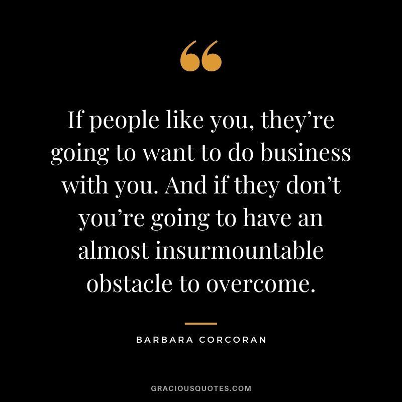 If people like you, they’re going to want to do business with you. And if they don’t you’re going to have an almost insurmountable obstacle to overcome.