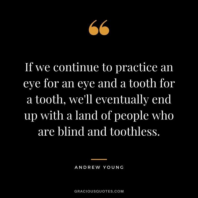 If we continue to practice an eye for an eye and a tooth for a tooth, we'll eventually end up with a land of people who are blind and toothless.