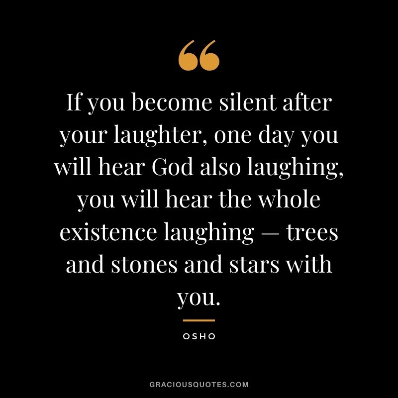 If you become silent after your laughter, one day you will hear God also laughing, you will hear the whole existence laughing — trees and stones and stars with you. — Osho