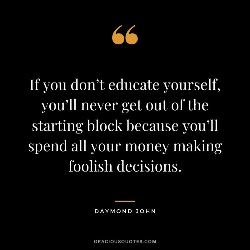 If you don’t educate yourself, you’ll never get out of the starting block because you’ll spend all your money making foolish decisions.