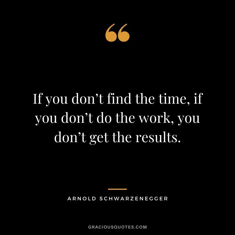 If you don’t find the time, if you don’t do the work, you don’t get the results.
