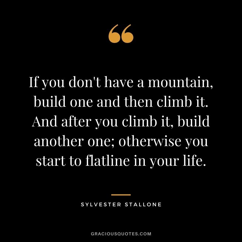If you don't have a mountain, build one and then climb it. And after you climb it, build another one; otherwise you start to flatline in your life.