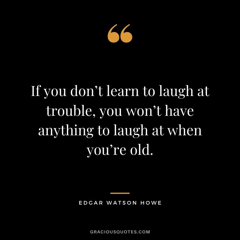 If you don’t learn to laugh at trouble, you won’t have anything to laugh at when you’re old. — Edgar Watson Howe