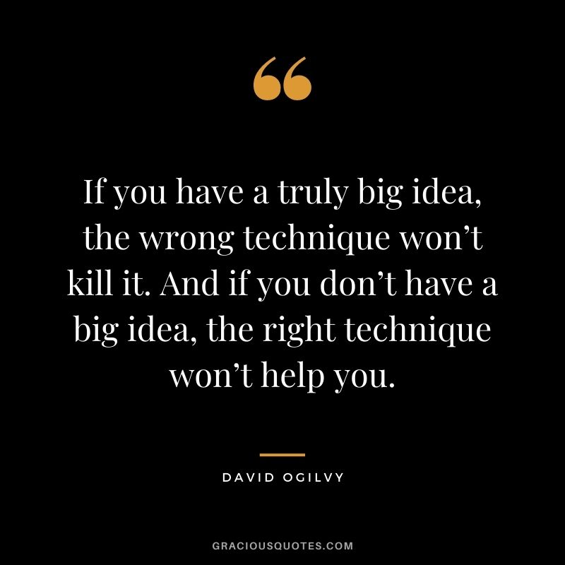 If you have a truly big idea, the wrong technique won’t kill it. And if you don’t have a big idea, the right technique won’t help you.