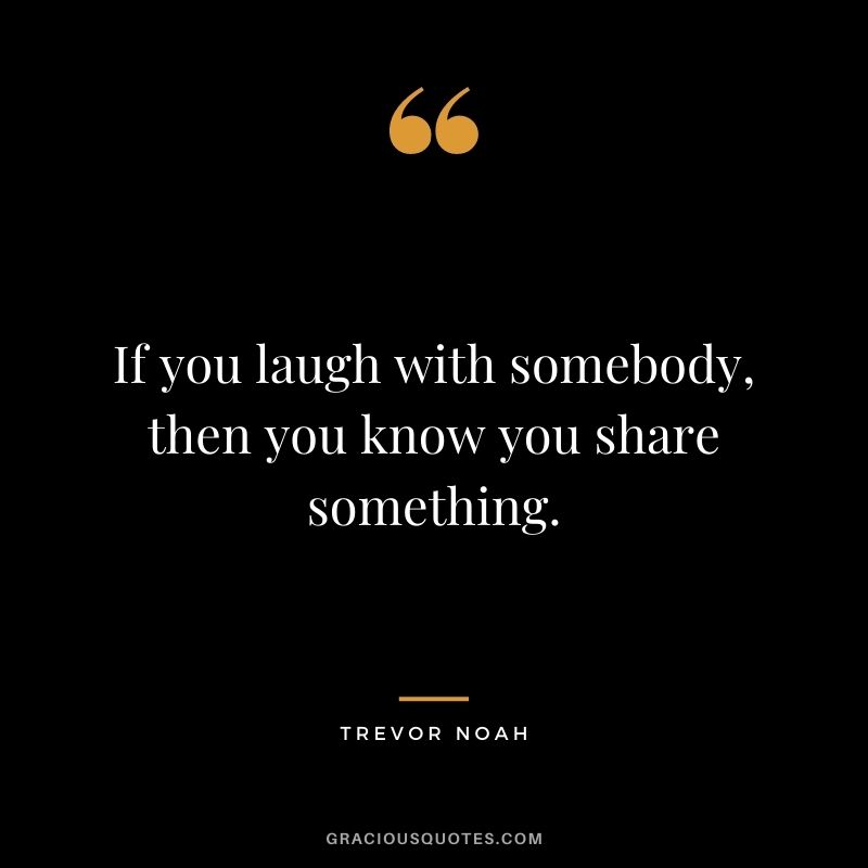If you laugh with somebody, then you know you share something.