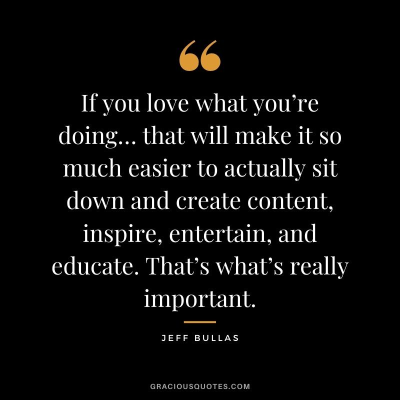 If you love what you’re doing… that will make it so much easier to actually sit down and create content, inspire, entertain, and educate. That’s what’s really important. - Jeff Bullas