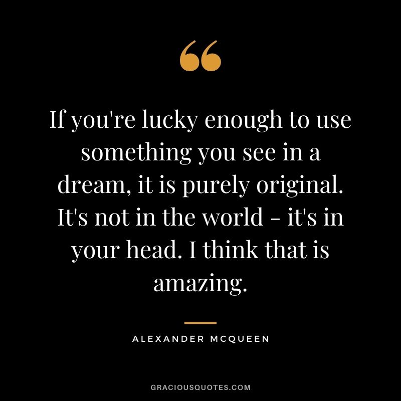 If you're lucky enough to use something you see in a dream, it is purely original. It's not in the world - it's in your head. I think that is amazing.