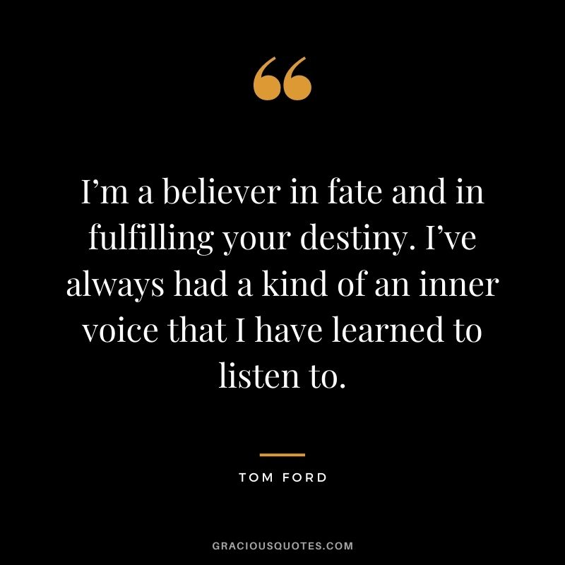 I’m a believer in fate and in fulfilling your destiny. I’ve always had a kind of an inner voice that I have learned to listen to.