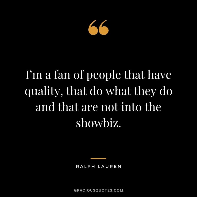 I’m a fan of people that have quality, that do what they do and that are not into the showbiz.