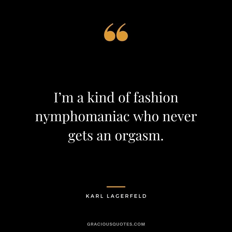 I’m a kind of fashion nymphomaniac who never gets an orgasm.