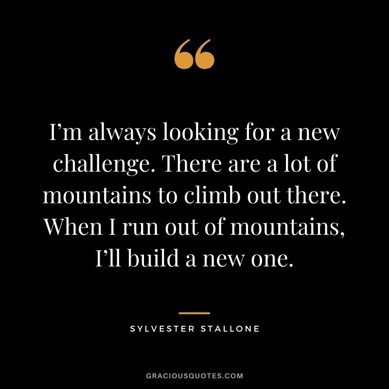I’m always looking for a new challenge. There are a lot of mountains to climb out there. When I run out of mountains, I’ll build a new one.