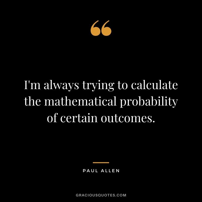 I'm always trying to calculate the mathematical probability of certain outcomes.