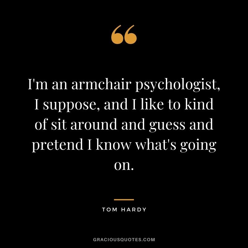 I'm an armchair psychologist, I suppose, and I like to kind of sit around and guess and pretend I know what's going on.
