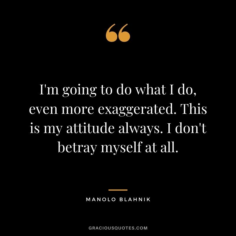 I'm going to do what I do, even more exaggerated. This is my attitude always. I don't betray myself at all.