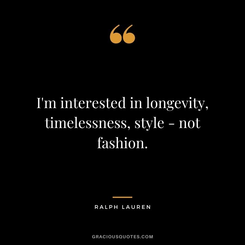 I'm interested in longevity, timelessness, style - not fashion.