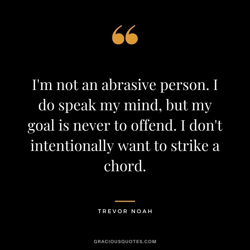 I'm not an abrasive person. I do speak my mind, but my goal is never to offend. I don't intentionally want to strike a chord.