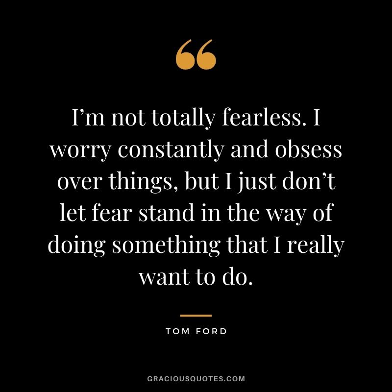 I’m not totally fearless. I worry constantly and obsess over things, but I just don’t let fear stand in the way of doing something that I really want to do.