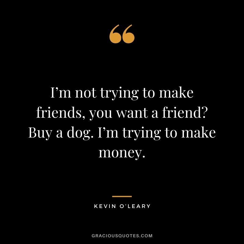 I’m not trying to make friends, you want a friend Buy a dog. I’m trying to make money.