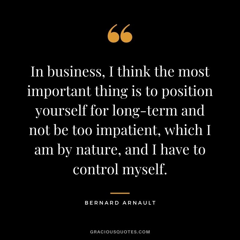 In business, I think the most important thing is to position yourself for long-term and not be too impatient, which I am by nature, and I have to control myself.