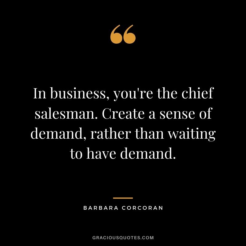In business, you're the chief salesman. Create a sense of demand, rather than waiting to have demand.