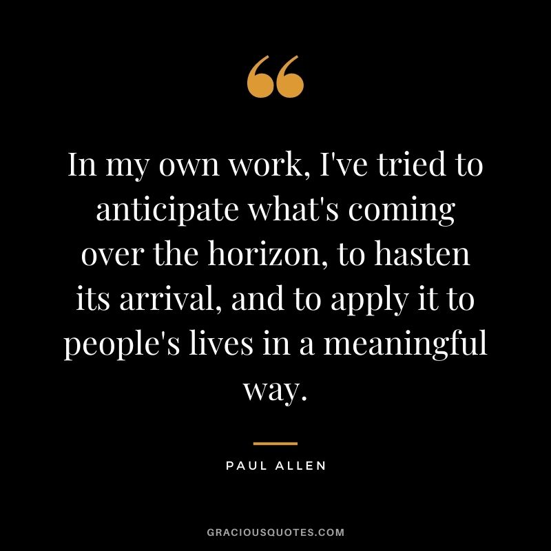 In my own work, I've tried to anticipate what's coming over the horizon, to hasten its arrival, and to apply it to people's lives in a meaningful way.
