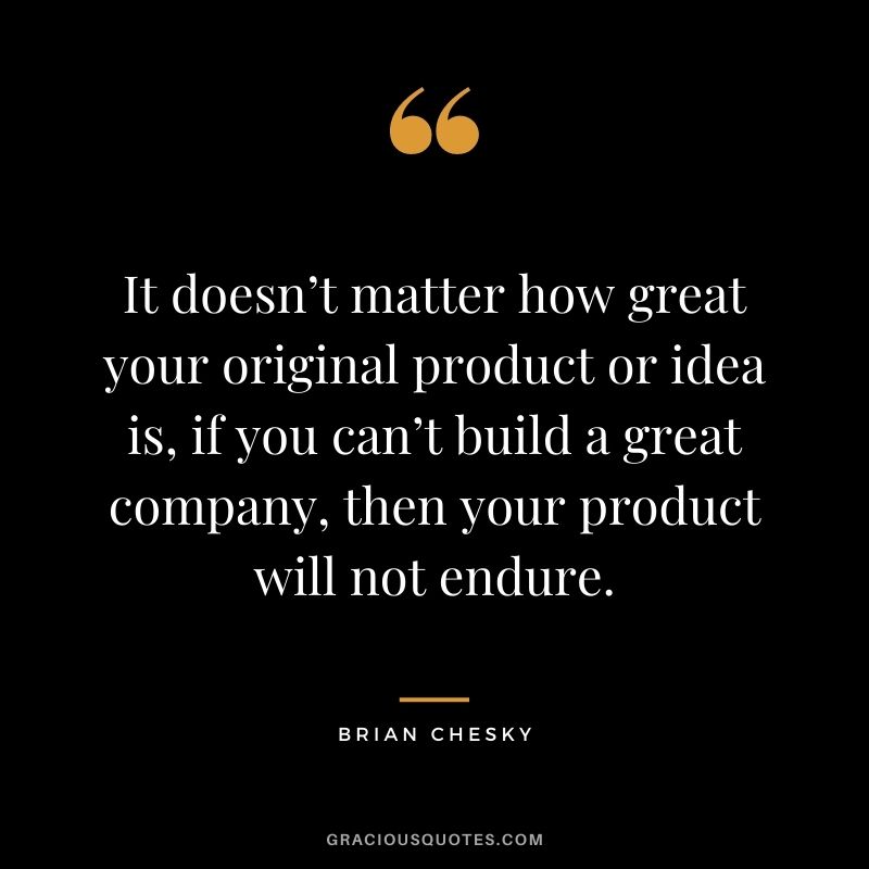 It doesn’t matter how great your original product or idea is, if you can’t build a great company, then your product will not endure.