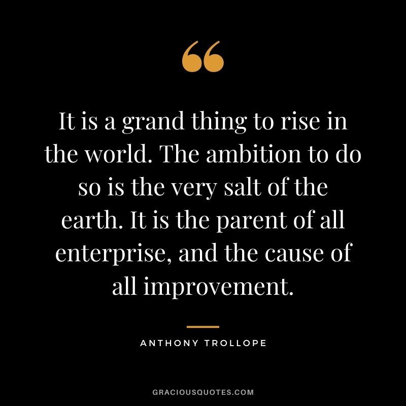 It is a grand thing to rise in the world. The ambition to do so is the very salt of the earth. It is the parent of all enterprise, and the cause of all improvement.