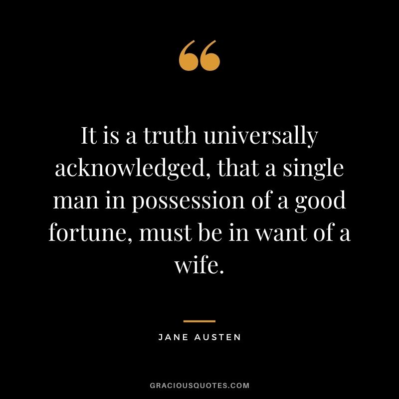 It is a truth universally acknowledged, that a single man in possession of a good fortune, must be in want of a wife. - Jane Austen