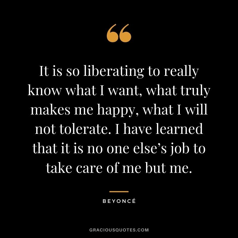 It is so liberating to really know what I want, what truly makes me happy, what I will not tolerate. I have learned that it is no one else’s job to take care of me but me.