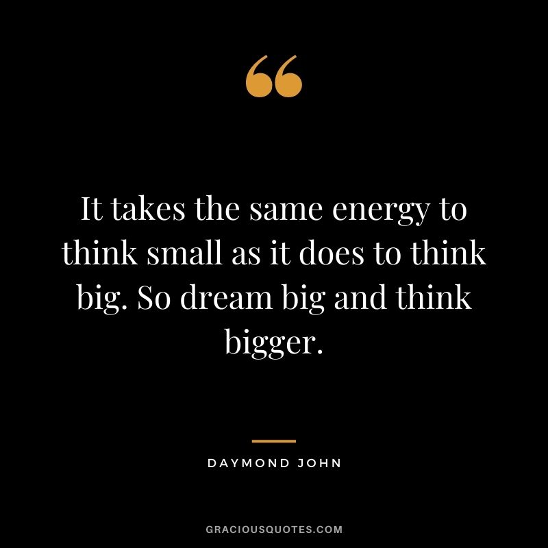 It takes the same energy to think small as it does to think big. So dream big and think bigger.