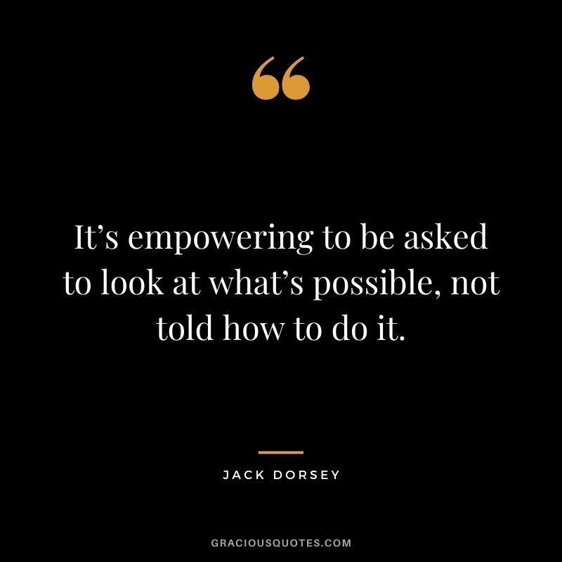 It’s empowering to be asked to look at what’s possible, not told how to do it.