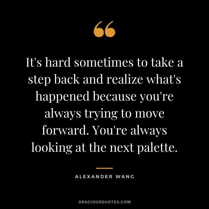 It's hard sometimes to take a step back and realize what's happened because you're always trying to move forward. You're always looking at the next palette.