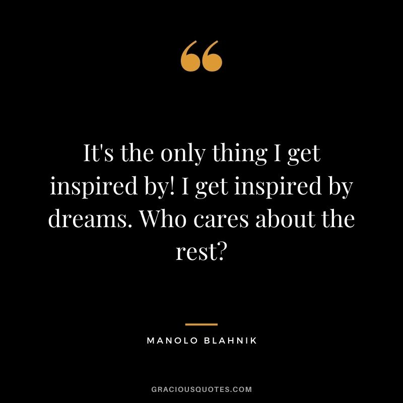 It's the only thing I get inspired by! I get inspired by dreams. Who cares about the rest