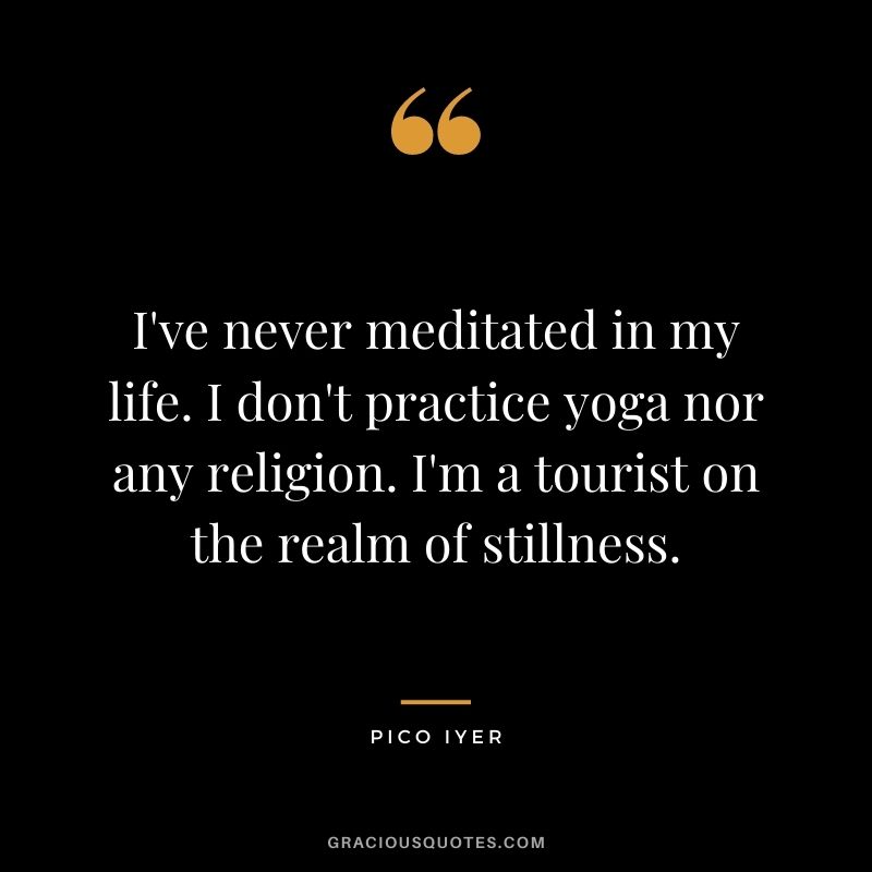 I've never meditated in my life. I don't practice yoga nor any religion. I'm a tourist on the realm of stillness.
