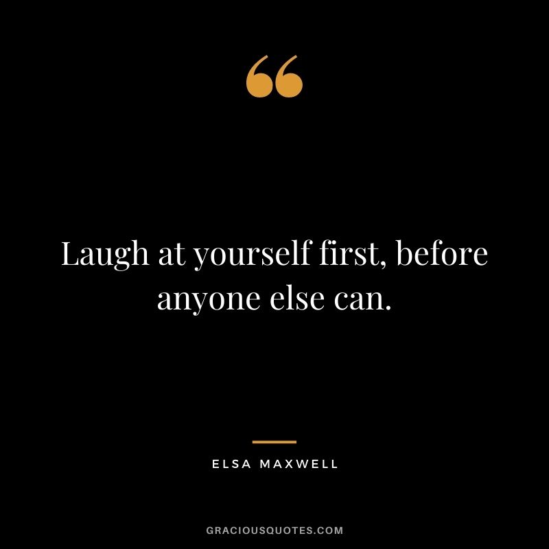 Laugh at yourself first, before anyone else can. — Elsa Maxwell