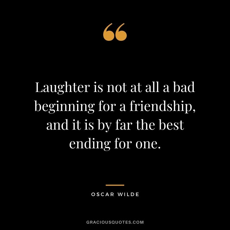 Laughter is not at all a bad beginning for a friendship, and it is by far the best ending for one. - Oscar Wilde